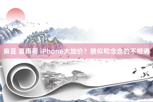 麻豆 夏雨荷 iPhone大加价？貌似和念念的不相通