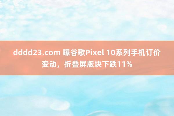 dddd23.com 曝谷歌Pixel 10系列手机订价变动，折叠屏版块下跌11%