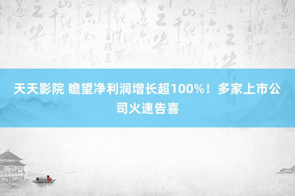 天天影院 瞻望净利润增长超100%！多家上市公司火速告喜