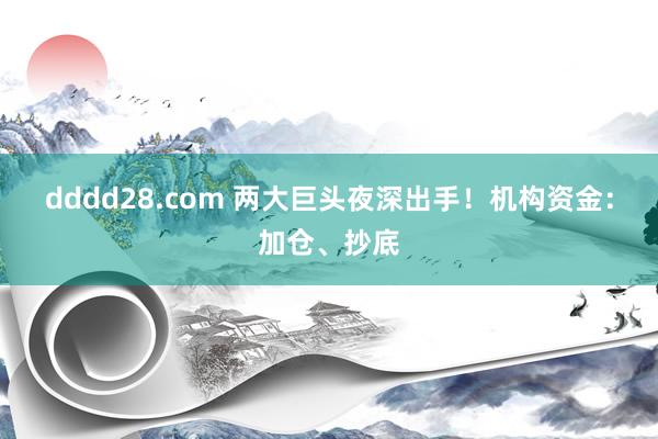 dddd28.com 两大巨头夜深出手！机构资金：加仓、抄底