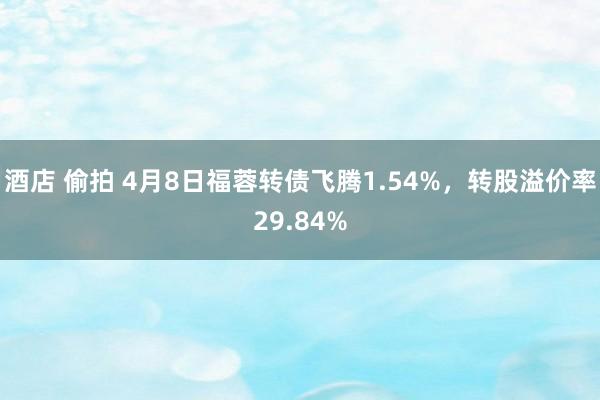酒店 偷拍 4月8日福蓉转债飞腾1.54%，转股溢价率29.84%