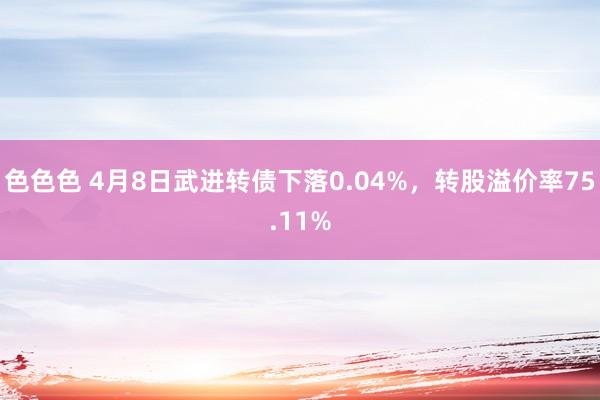 色色色 4月8日武进转债下落0.04%，转股溢价率75.11%