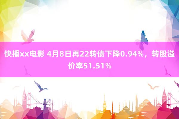 快播xx电影 4月8日再22转债下降0.94%，转股溢价率51.51%