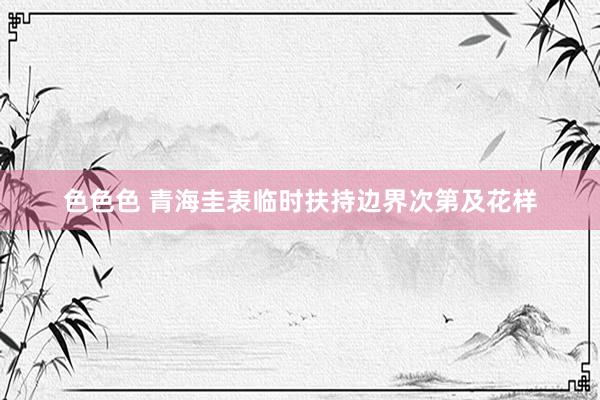 色色色 青海圭表临时扶持边界次第及花样