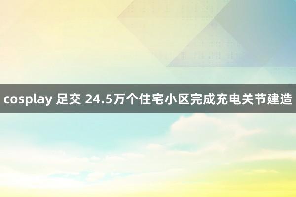 cosplay 足交 24.5万个住宅小区完成充电关节建造