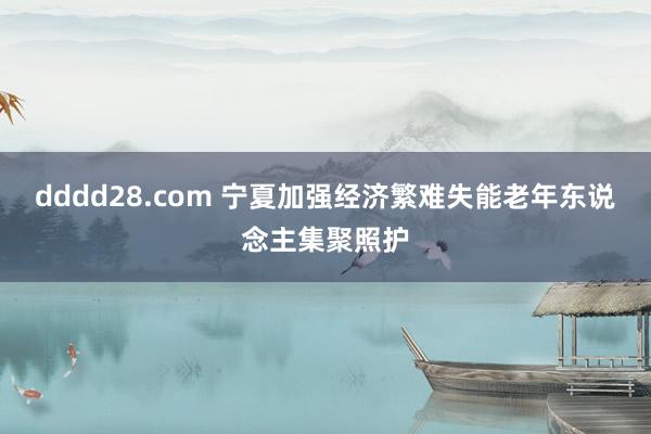 dddd28.com 宁夏加强经济繁难失能老年东说念主集聚照护