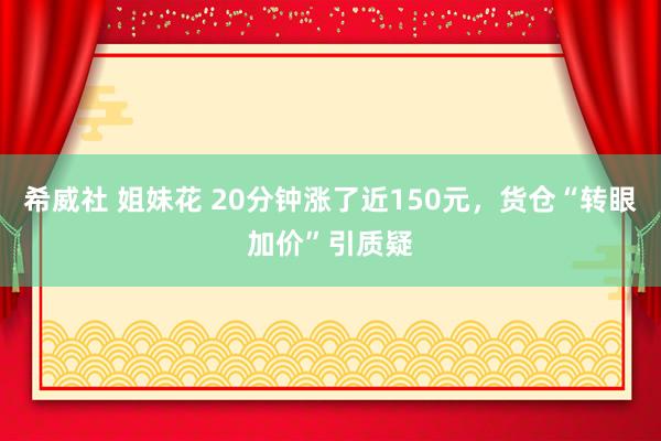 希威社 姐妹花 20分钟涨了近150元，货仓“转眼加价”引质疑
