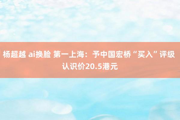 杨超越 ai换脸 第一上海：予中国宏桥“买入”评级 认识价20.5港元