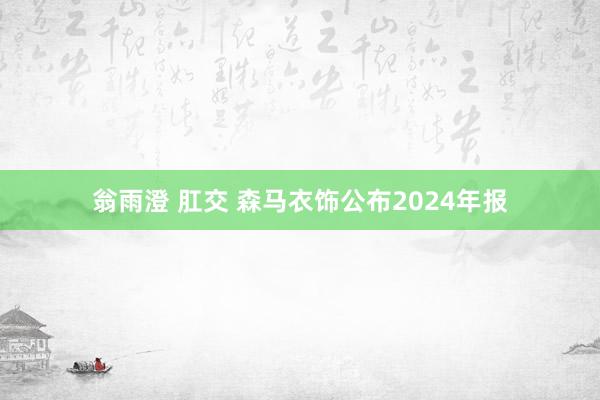 翁雨澄 肛交 森马衣饰公布2024年报