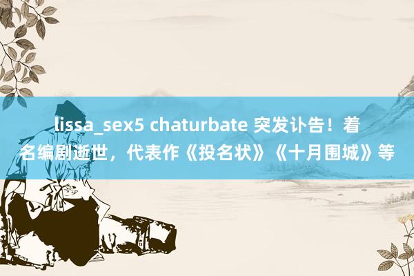lissa_sex5 chaturbate 突发讣告！着名编剧逝世，代表作《投名状》《十月围城》等