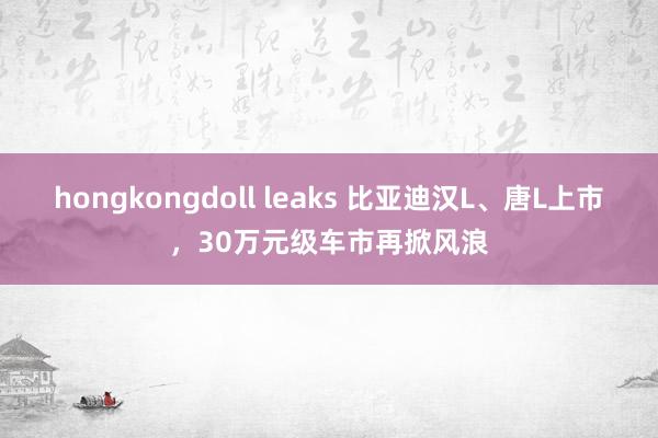 hongkongdoll leaks 比亚迪汉L、唐L上市，30万元级车市再掀风浪