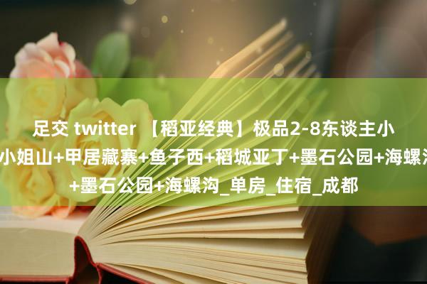 足交 twitter 【稻亚经典】极品2-8东谈主小团·纯玩6日游：四小姐山+甲居藏寨+鱼子西+稻城亚丁+墨石公园+海螺沟_单房_住宿_成都