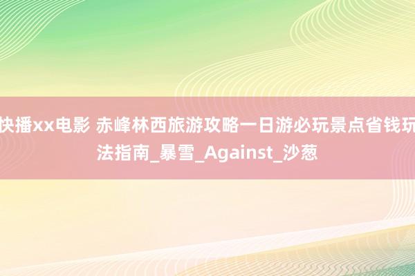 快播xx电影 赤峰林西旅游攻略一日游必玩景点省钱玩法指南_暴雪_Against_沙葱