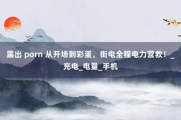 露出 porn 从开场到彩蛋，街电全程电力营救！_充电_电量_手机
