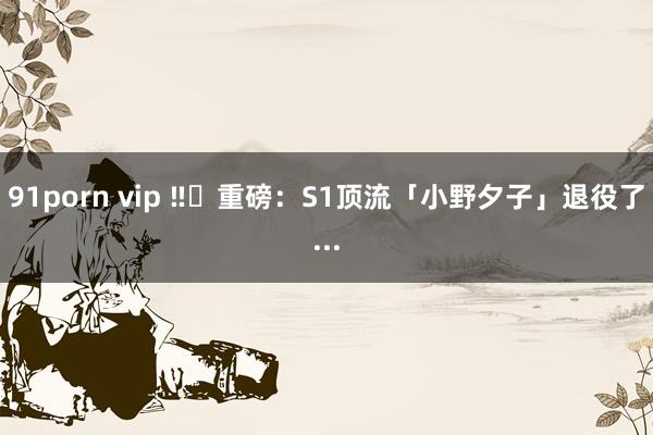 91porn vip ‼️重磅：S1顶流「小野夕子」退役了...