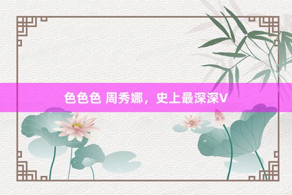 色色色 周秀娜，史上最深深V