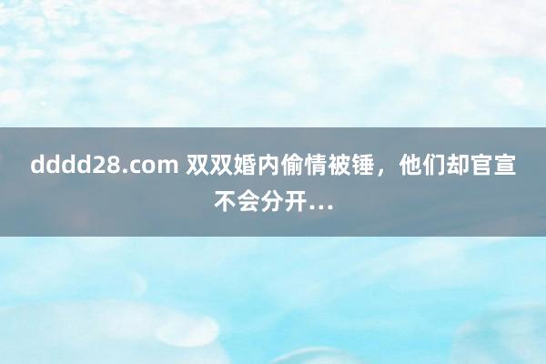 dddd28.com 双双婚内偷情被锤，他们却官宣不会分开…