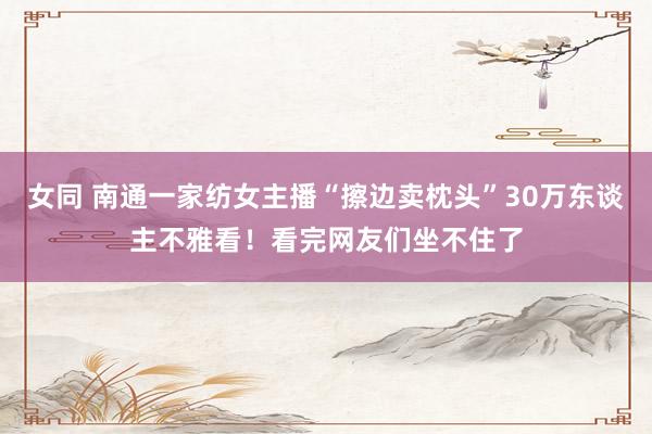 女同 南通一家纺女主播“擦边卖枕头”30万东谈主不雅看!看完网友们坐不住了