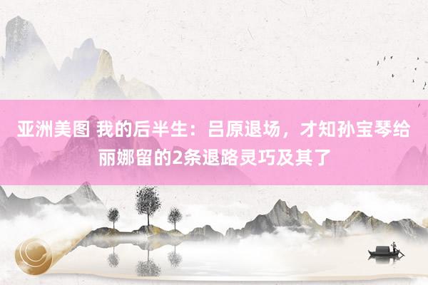 亚洲美图 我的后半生：吕原退场，才知孙宝琴给丽娜留的2条退路灵巧及其了