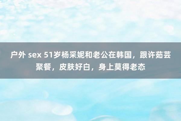 户外 sex 51岁杨采妮和老公在韩国，跟许茹芸聚餐，皮肤好白，身上莫得老态