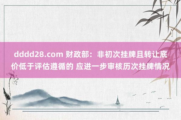 dddd28.com 财政部：非初次挂牌且转让底价低于评估遵循的 应进一步审核历次挂牌情况