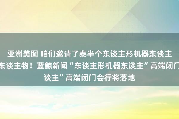 亚洲美图 咱们邀请了泰半个东谈主形机器东谈主产业圈领军东谈主物！蓝鲸新闻“东谈主形机器东谈主”高端闭门会行将落地