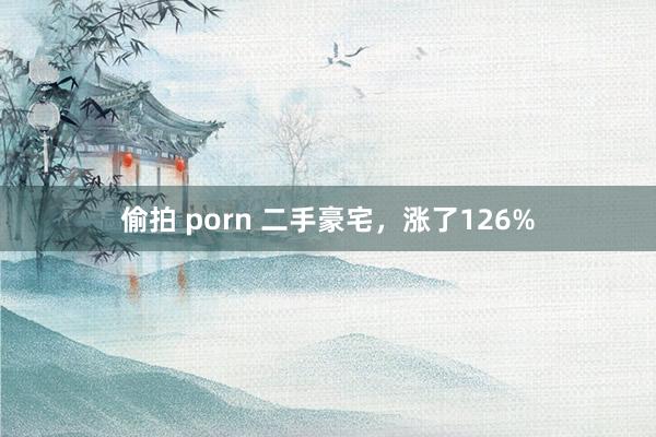偷拍 porn 二手豪宅，涨了126%