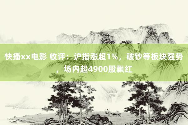 快播xx电影 收评：沪指涨超1%，破钞等板块强势，场内超4900股飘红