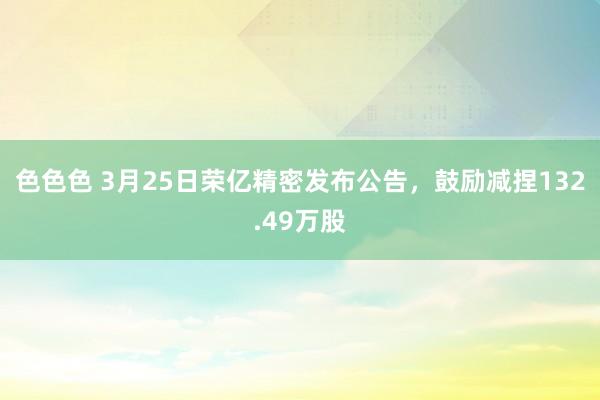色色色 3月25日荣亿精密发布公告，鼓励减捏132.49万股