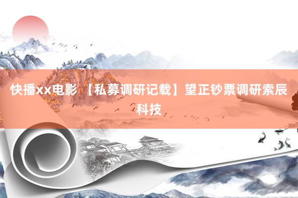 快播xx电影 【私募调研记载】望正钞票调研索辰科技