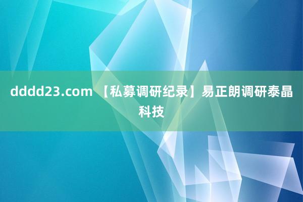 dddd23.com 【私募调研纪录】易正朗调研泰晶科技