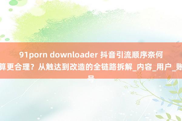 91porn downloader 抖音引流顺序奈何筹算更合理？从触达到改造的全链路拆解_内容_用户_账号