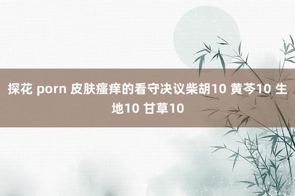 探花 porn 皮肤瘙痒的看守决议柴胡10 黄芩10 生地10 甘草10