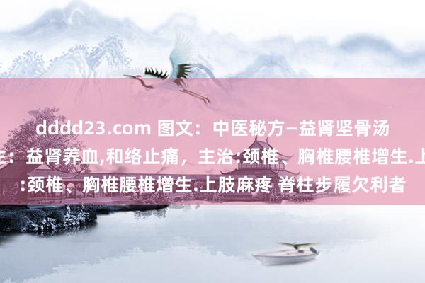 dddd23.com 图文：中医秘方—益肾坚骨汤养息颈椎胸椎、腰椎增生：益肾养血，和络止痛，主治:颈椎、胸椎腰椎增生.上肢麻疼 脊柱步履欠利者