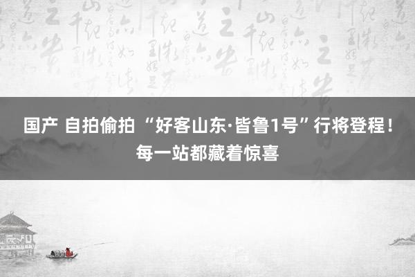 国产 自拍偷拍 “好客山东·皆鲁1号”行将登程！每一站都藏着惊喜