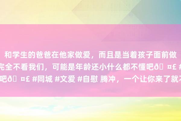和学生的爸爸在他家做爱，而且是当着孩子面前做爱，太刺激了，孩子完全不看我们，可能是年龄还小什么都不懂吧🤣 #同城 #文爱 #自慰 腾冲，一个让你来了就不思走的处所！