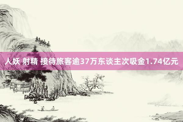 人妖 射精 接待旅客逾37万东谈主次吸金1.74亿元