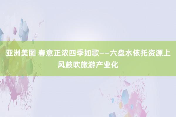 亚洲美图 春意正浓四季如歌——六盘水依托资源上风鼓吹旅游产业化
