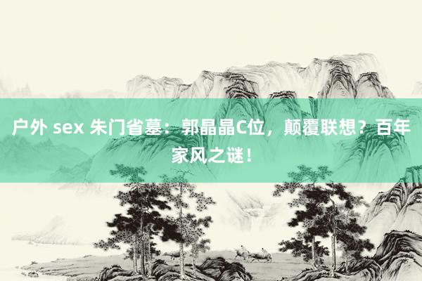 户外 sex 朱门省墓：郭晶晶C位，颠覆联想？百年家风之谜！