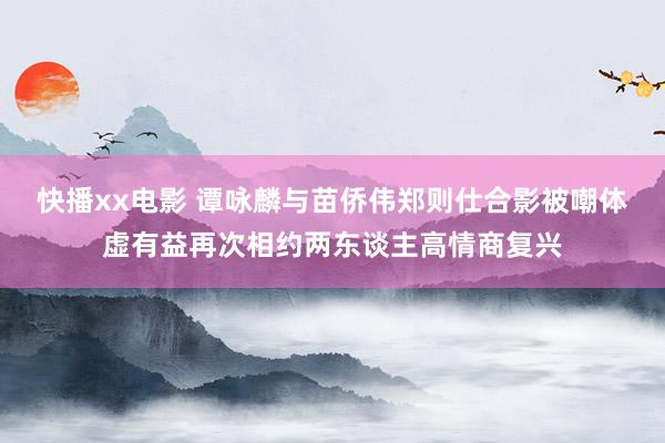 快播xx电影 谭咏麟与苗侨伟郑则仕合影被嘲体虚有益再次相约两东谈主高情商复兴