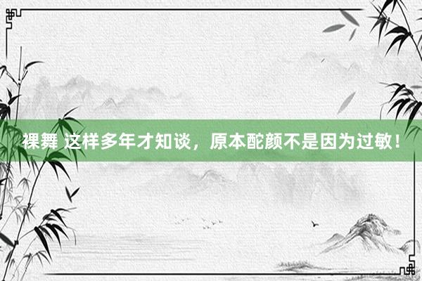 裸舞 这样多年才知谈，原本酡颜不是因为过敏！