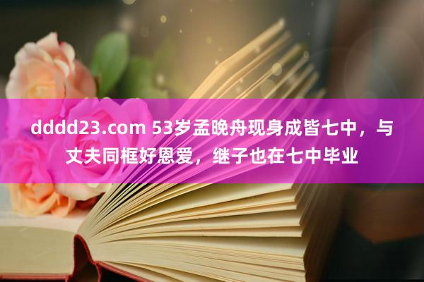 dddd23.com 53岁孟晚舟现身成皆七中，与丈夫同框好恩爱，继子也在七中毕业