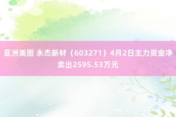 亚洲美图 永杰新材（603271）4月2日主力资金净卖出2595.53万元