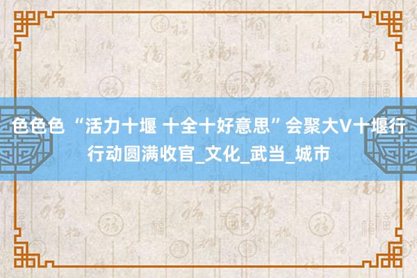 色色色 “活力十堰 十全十好意思”会聚大V十堰行行动圆满收官_文化_武当_城市
