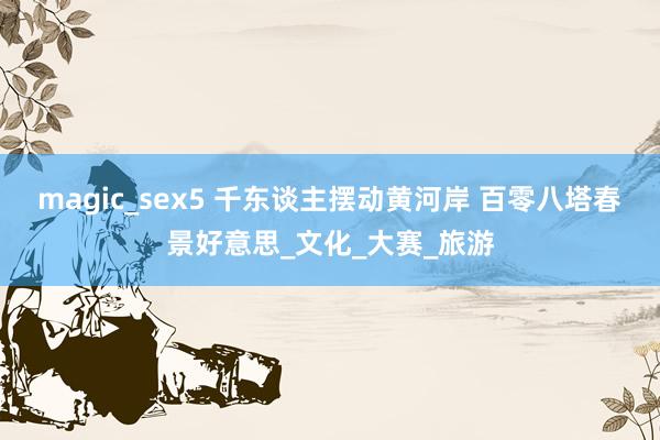 magic_sex5 千东谈主摆动黄河岸 百零八塔春景好意思_文化_大赛_旅游