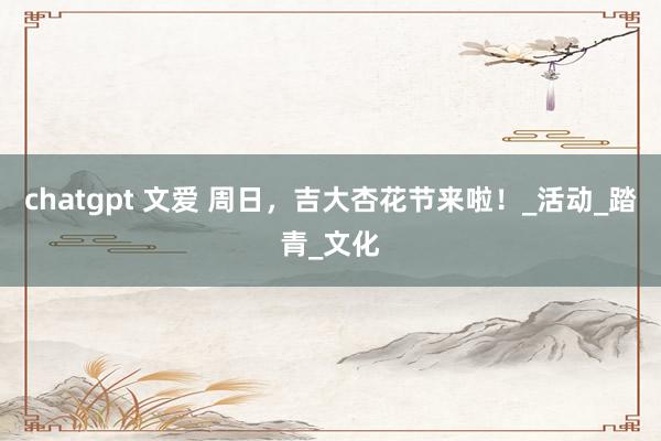 chatgpt 文爱 周日，吉大杏花节来啦！_活动_踏青_文化