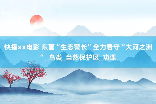 快播xx电影 东营“生态警长”全力看守“大河之洲”_鸟类_当然保护区_功课