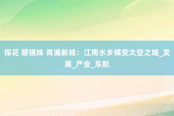 探花 眼镜妹 青浦新城：江南水乡蝶变太空之城_发展_产业_东航