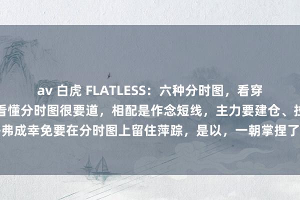 av 白虎 FLATLESS:六种分时图,看穿主力吸筹洗盘炒股,学会看懂分时图很要道,相配是作念短线,主力要建仓、拉升和出货,齐弗成幸免要在分时图上留住萍踪,是以,一朝掌捏了看懂分时图的技术,就不错更快速出击...