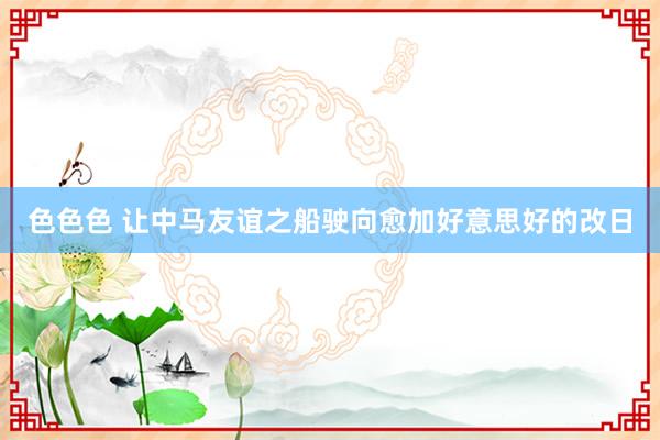 色色色 让中马友谊之船驶向愈加好意思好的改日
